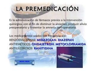 LA PREMEDICACIÓN Es la administración de fármacos previos a la intervención quirúrgica, con el fin de disminuir la ansiedad, producir alivio preoperatorio y fomentar la amnesia peri-operatoria. Los medicamentos usados con frecuencia son: BENZODIACEPINAS :  MIDAZOLAN ,  DIAZEPAN ANTIEMÉTICOS:  ONDASETRON ,  METOCLOPRAMIDA ANTIULCEROSOS:  RANITIDINA MENU PRINCIPAL 
