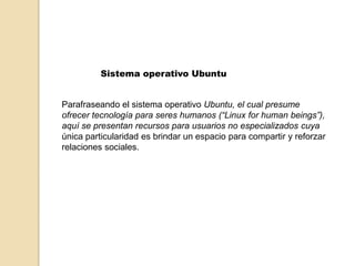 Sistema operativo Ubuntu Parafraseando el sistema operativo Ubuntu, el cual presume ofrecer tecnología para seres humanos (“Linux forhuman beings”), aquí se presentan recursos para usuarios no especializados cuya única particularidad es brindar un espacio para compartir y reforzar relaciones sociales.