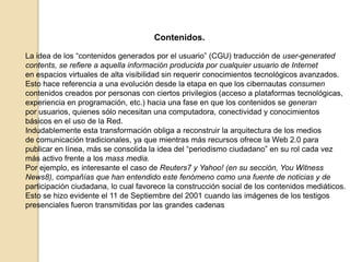 Contenidos.La idea de los “contenidos generados por el usuario” (CGU) traducción de user-generatedcontents, se refiere a aquella información producida por cualquier usuario de Interneten espacios virtuales de alta visibilidad sin requerir conocimientos tecnológicos avanzados.Esto hace referencia a una evolución desde la etapa en que los cibernautas consumencontenidos creados por personas con ciertos privilegios (acceso a plataformas tecnológicas,experiencia en programación, etc.) hacia una fase en que los contenidos se generanpor usuarios, quienes sólo necesitan una computadora, conectividad y conocimientosbásicos en el uso de la Red.Indudablemente esta transformación obliga a reconstruir la arquitectura de los mediosde comunicación tradicionales, ya que mientras más recursos ofrece la Web 2.0 parapublicar en línea, más se consolida la idea del “periodismo ciudadano” en su rol cada vezmás activo frente a los mass media.Por ejemplo, es interesante el caso de Reuters7 y Yahoo! (en su sección, YouWitnessNews8), compañías que han entendido este fenómeno como una fuente de noticias y departicipación ciudadana, lo cual favorece la construcción social de los contenidos mediáticos.Esto se hizo evidente el 11 de Septiembre del 2001 cuando las imágenes de los testigospresenciales fueron transmitidas por las grandes cadenas