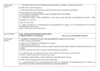16:00 às 18:00        1 - ATITUDES EDUCATIVAS E VICISSITUDES DO SER ÍNDIO: TENSÕES ÉTNICAS E POLÍTICAS
Sessão 1
                    AUTOR: Manuel Coelho Albuquerque
                    2 - OFICINA DE BONECAS ABAYOMIS, UMA ESTRATÉGIA PARA O ENSINO DE HISTÓRIA
                    Autores: Camila Corrêa e Gilvan Moraes
                    3 - CANTIGAS DE CAPOEIRA CONTESTANDO A HISTÓRIA DOS VENCEDORES
                    Autor: José Olímpio Ferreira Neto
                    4 - “MÉTODO GLOBAL”: UMA EXPERIÊNCIA NAS ESCOLAS DO SERVIÇO DE PROMOÇÃO HUMANA – SPH,
                    CAMOCIM – CE, 1969-1972
                    Autora: Vera Lúcia Silva
                    5 - TERRA DE EDUCAR: A CONTRIBUIÇÃO DO MAGISTÉRIO DA TERRA- CE NA CONSTRUÇÃO DE UM NOVO
                    PARADIGMA DE EDUCAÇÃO
                    Autora: Valnice Luiza Castro do Nascimento



Grupo de Trabalho   GT10 – ETNIAS, IDENTIDADES E ESCRAVIDÃO.
                    COORDENADOR: Dr. Franck Ribard                                LOCAL: SALA DE HISTÓRIA (ANEXO)

16:00 às 18:00      1 - MEMÓRIA E AFIRMAÇÃO ÉTINICA DOS TREMEMBÉ DE ALMOFALA (1970- 2000).
Sessão 2            AUTORA: Francisca Paula Machado
                    2 - RITUAL W’ÝTÝ KRIKATI: PATRIMÔNIO CULTURAL
                    AUTORA: Karilene Costa Fonseca
                    3 - RELAÇÕES ETNICO-RACIAIS E POLITICA EDUCACIONAL: REFLEXÕES ACERCA DA IMPLEMENTAÇÃO DA LEI
                    10.639/03.
                    AUTORES: David dos Anjos Diniz E Francisco Elenilton Rodrigues do Nascimento

                    4 - DA IDENTIDADE A IDENTIDADE NEGRA: UMA CONSTRUÇÃO NO ESPAÇO NÃO FORMAL.
                    AUTORA: Cristiane Sousa da Silva E Linconly Jesus Alencar
                    5 - ALQUIMIAS IDENTITÁRIAS: O SER CEARENSE NA HISTORIOGRAFIA LOCAL.
                    AUTOR: Dorenildo Domingues Matos E Silviana Fernandes Mariz
                    6 - CARNAVALIZAÇÃO DO CATOLICISMO EM MEIO AO PROCESSO DE ROMANIZAÇÃO DA IGREJA NA
                    IRMANDADE DE NOSSA SENHORA DO ROSÁRIO DE QUIXERAMOBIM-CE
 