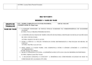 AUTORA: Luciana Maria Pimentel Fernandes




                                                    DIA 10/11/2011

                                             SESSÃO 1- 14:00 ÀS 16:00

 GRUPO DE        GT1 – TEMPO, NARRATIVAS E CULTURA MATERIAL.            LOCAL: SALA 02
                 COORDENADOR: Dr. Régis Lopes
 TRABALHO
14:00 ÀS 16:00      1. O PASSADO FESTEJADO: AS FESTAS CÍVICAS CEARENSES NA CORRESPONDÊNCIA DE GUILHERME
                       STUDART
                      AUTORA: PAULA VIRGINIA PINHEIRO BATISTA

                    2. A CONSTRUÇÃO DA NOÇÃO DE TEMPO ATRAVÉS DO MATERIAL DESTINADO ÀS ESCOLAS NAS DÉCADAS
                       DE 1920 E 1930 NO CEARÁ
                       AUTORA: RAQUEL DA SILVA ALVES
                    3. ENTRE A CIÊNCIA E A FICÇÃO: INTERFACES ENTRE HISTORIOGRAFIA E PSICANÁLISE EM MICHEL DE
                       CERTEAU
                       AUTORA: Raul Max Lucas da Costa

                    4. DONA SINHÁ E O FILHO PADRE: UMA SEMINOVELA ENTRE O GÊNERO LITERÁRIO E A ESTÉTICA
                       AUTOBIOGRÁFICA
                      AUTOR: Rodrigo Alves Ribeiro
                    5. MUSEU E CIDADANIA CULTURAL: A EXPERIÊNCIA EDUCATIVA DA CASA DA MEMÓRIA DE PORTEIRAS
                      AUTORA: Séphora Lorena Dias Tavares
                    6. “A REALIDADE EXTRAPOLA O CONCEITO”: A MEMÓRIAS DAS COMUNIDADES ECLESIAIS DE BASE NA
                       COMUNIDADE DO LAGAMAR (1979-1989)
 