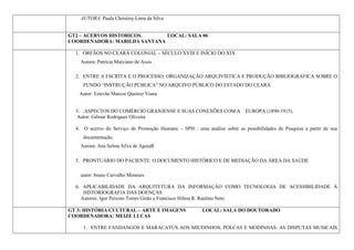AUTORA: Paula Christiny Lima da Silva


GT2 – ACERVOS HISTORICOS.     LOCAL: SALA 06
COORDENADORA: MARILDA SANTANA

  1. ÓRFÃOS NO CEARÁ COLONIAL – SÉCULO XVIII E INÍCIO DO XIX
    Autora: Patrícia Marciano de Assis

  2. ENTRE A ESCRITA E O PROCESSO: ORGANIZAÇÃO ARQUIVÍSTICA E PRODUÇÃO BIBLIOGRÁFICA SOBRE O
     FUNDO “INSTRUÇÃO PÚBLICA” NO ARQUIVO PÚBLICO DO ESTADO DO CEARÁ
   Autor: Estevão Marcos Queiroz Viana


  3. .ASPECTOS DO COMÉRCIO GRANJENSE E SUAS CONEXÕES COM A EUROPA (1890-1915).
   Autor: Gilmar Rodrigues Oliveira

  4. O acervo do Serviço de Promoção Humana – SPH : uma análise sobre as possibilidades de Pesquisa a partir de sua
     documentação.
    Autora: Ana Selma Silva de AguiaR

  5. PRONTUÁRIO DO PACIENTE: O DOCUMENTO HISTÓRICO E DE MEDIAÇÃO DA ÁREA DA SAÚDE

    autor: bruno Carvalho Meneses

  6. APLICABILIDADE DA ARQUITETURA DA INFORMAÇÃO COMO TECNOLOGIA DE ACESSIBILIDADE À
     HISTORIOGRAFIA DAS DOENÇAS
    Autores: Igor Peixoto Torres Girão e Francisco Hilton R. Raulino Neto

GT 3: HISTÓRIA CULTURAL – ARTE E IMAGENS                LOCAL: SALA DO DOUTORADO
COORDENADORA: MEIZE LUCAS

     1. ENTRE FANDANGOS E MARACATÚS AOS MIUDINHOS, POLCAS E MODINHAS: AS DISPUTAS MUSICAIS
 
