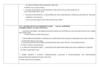 NA “BELLE ÉPOQUE FORTALEZENSE (1888-1920).
       AUTORA: Ana Luiza Rios Martins
      2. RACHEL DE QUEIROZ E FRAN MARTINS: VIDA INTELECTUAL NOS ANOS 30 E 40
       Autor: Plauto Daniel Santos Alves

      3. EM BUSCA DO INVÍSIVEL: A TRAJETÓRIA DE UMA COMUNIDADE A PROCURA DO MITO DA “MULHER
          CHORONA” EM UBAÚNA.
          Autores:Alan John Aguiar Cunha e Maria Antonia Veiga Adrião



GT4 – GÊNERO, PRÁTICAS E REPRESENTAÇÕES.                 LOCAL: AUDITÓRIO
COORDENADORA: ANA RITA FONTELES

   1. QUESTÃO DE HONRA: OS CRIMES DE RAPTO, SEDUÇÃO E ESTUPRO NA VILA DA FORTALEZA E SEU TERMO
(SÉC.XVIII E XIX)
       AUTOR: Walter de Carvalho Braga Júnior

   2. TRAJETÓRIAS DE GÊNERO: CONSTRUÇÃO E DESCONTRUÇÃO DE MASCULINIDADES NO CEARÁ COLÔNIA
  AUTOR: Mário Martins Viana Júnior
  3. LEITURAS E RELEITURAS SOBRE CONTRACEPÇÃO NOS ANOS 1960 EM 1970 EM FORTALEZA
  AUTORA: Valderiza Almeida Menezes
 4. “A AIDS ESTÁ DENTRO DE MIM” – A IMAGEM DA MULHER PORTADORA DO VIH NA IMPRENSA CEARENSE
 AUTORA: Eugênia Melo Cabral


5. SOBRE HOMENS E LOUCOS: CRIMINALIDADE, LOUCURA E MASCULINIDADE NAS INSTITUIÇÕES
MANICOMIAIS DE BARBACENA-MG (1930-1970).
AUTOR: Daniel de Oliveira Baptista
 