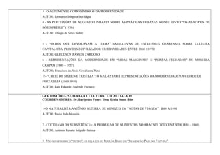3 - O AUTOMÓVEL COMO SÍMBOLO DA MODERNIDADE
AUTOR: Leonardo Ibiapina Beviláqua
4 - AS PERCEPÇÕES DE AUGUSTO LINHARES SOBRE AS PRÁTICAS URBANAS NO SEU LIVRO “OS ABACAXIS DE
BÓRIS FREIRE” (1956)
AUTOR: Thiago da Silva Nobre


5 - “OLHOS QUE DEVORAVAM A TERRA”. NARRATIVAS DE ESCRITORES CEARENSES SOBRE CULTURA
CAPITALISTA, PROCESSO CIVILIZADOR E URBANIDADES ENTRE 1860 E 1970
AUTOR: GLEUDSON PASSOS CARDOSO
6 - REPRESENTAÇÕES DA MODERNIDADE EM “VIDAS MARGINAIS” E “PORTAS FECHADAS” DE MOREIRA
CAMPOS (1949 – 1957)
AUTOR: Francisco de Assis Cavalcante Neto
7 - “CHEIO DE SPLEEN E TRISTEZA”: O MAL-ESTAR E REPRESENTAÇÕES DA MODERNIDADE NA CIDADE DE
FORTALEZA (1860-1910)
AUTOR: Luis Eduardo Andrade Pacheco

GT8- HISTÓRIA, NATUREZA E CULTURA. LOCAL: SALA 09
COORDENADORES: Dr. Eurípedes Funes / Dra. Kênia Sousa Rios

1- O NATURALISTA ANTÔNIO BEZERRA DE MENEZES EM “NOTAS DE VIAGEM”: 1880 A 1890
AUTOR: Paulo Italo Moreira


2 - COTIDIANO DA SUBSISTÊNCIA: A PRODUÇÃO DE ALIMENTOS NO ARACATI OITOCENTISTA(1830 – 1860).
AUTOR: Antônio Renato Salgado Batista


3 - UM OLHAR SOBRE O “OUTRO”: OS RELATOS DE ROULOX BARO EM “VIAGEM AO PAÍS DOS TAPUIAS”
 