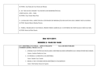 AUTORA: Ana Paula da Cruz Pereira de Moraes

4 - AS “ÁGUAS DA CIDADE” NA ESCRITA DE REMINISCÊNCIAS.
(FORTALEZA, 1898 – 1940)
AUTORA: Emy Falcão Maia Neto


5 - LAVRAS DE VIDA: ASPECTOS DA ATIVIDADE DE MINERAÇÃO EM SANTANA DO CARIRI E NOVA OLINDA
AUTOR: Daniela Márcia Medina Pereira


6 - TERRA, TRABALHO E NATUREZA: PRODUTORES AGRÍCOLAS O ENTORNO DE FORTALEZA O SÉCULO XIX.
AUTOR: Rones da Mota Duarte




                                       DIA 10/11/2011

                              SESSÃO 2- 16:00 ÀS 18:00

GT 3: HISTÓRIA CULTURAL – ARTE E IMAGENS                SALA DO DOUTORADO
COORDENADORA: MEIZE LUCAS

         1. CINEMA NAS VIVÊNCIAS ESCOLARES: HISTORICIZANDO ESPERIÊNCIAS E DEBATENDO RECURSOS.
             Autora: Antônia Natália de Lima
         2. O CINEMA E A DIDÁTICA DA HISTÓRIA
             Autor: Sander Cruz Castelo
         3. HEGEL E SEU CENÁRIO SÓCIO-HISTÓRICO E FILOSÓFICO
             Autor: John Karley Sousa de Aquino.
 