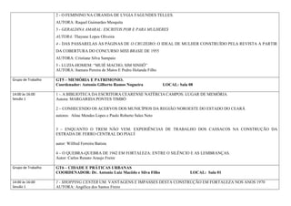2 - O FEMININO NA CIRANDA DE LYGIA FAGUNDES TELLES.
                    AUTORA: Raquel Guimarães Mesquita
                    3 - GERALDINA AMARAL: ESCRITOS POR E PARA MULHERES
                    AUTORA: Thayane Lopes Oliveira
                    4 - DAS PASSARELAS ÀS PÁGINAS DE O CRUZEIRO: O IDEAL DE MULHER CONSTRUÍDO PELA REVISTA A PARTIR
                    DA COBERTURA DO CONCURSO MISS BRASIL DE 1955
                    AUTORA: Cristiane Silva Sampaio
                    5 - LUZIA-HOMEM: “MUIÉ MACHO, SIM SINHÔ”
                    AUTORA: Itamara Pereira de Matos E Pedro Holanda Filho

Grupo de Trabalho   GT5 – MEMÓRIA E PATRIMONIO.
                    Coordenador: Antonio Gilberto Ramos Nogueira             LOCAL: Sala 08

14:00 às 16:00      1 -. A BIBLIOTECA DA ESCRITORA CEARENSE NATÉRCIA CAMPOS: LUGAR DE MEMÓRIA
Sessão 1            Autora: MARGARIDA PONTES TIMBÓ

                    2 – CONHECENDO OS ACERVOS DOS MUNICÍPIOS DA REGIÃO NOROESTE DO ESTADO DO CEARÁ
                    autores: Aline Mendes Lopes e Paulo Roberto Sales Neto


                    3 – ENQUANTO O TREM NÃO VEM: EXPERIÊNCIAS DE TRABALHO DOS CASSACOS NA CONSTRUÇÃO DA
                    ESTRADA DE FERRO CENTRAL DO PIAUÍ

                    autor: Wilfred Ferreira Batista

                    4 – O QUEBRA-QUEBRA DE 1942 EM FORTALEZA: ENTRE O SILÊNCIO E AS LEMBRANÇAS.
                    Autor: Carlos Renato Araujo Freire

Grupo de Trabalho   GT6 – CIDADE E PRÁTICAS URBANAS
                    COORDENADOR: Dr. Antonio Luiz Macêdo e Silva Filho                   LOCAL: Sala 01

14:00 às 16:00      1 - SHOPPING CENTER UM: VANTAGENS E IMPASSES DESTA CONSTRUÇÃO EM FORTALEZA NOS ANOS 1970
Sessão 1            AUTORA: Angélica dos Santos Freire
 