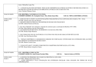 Autor: Micharlles Lopes Paz

                    5 - A NEGOCIAÇÃO DOS SENTIDOS: TROCAS DE EXPERIÊNCIAS LIVRESCAS ENTRE O MUNDO DO LIVRO E O
                    MUNDO DO LEITOR NO ESPAÇO DA BIBLIOTECA PÚBLICA DO CEARÁ EM 1930.
                    Autor: Raylane Marques Sousa

Grupo de trabalho   GT8- HISTÓRIA, NATUREZA E CULTURA.
                    COORDENADORES: Dr. Eurípedes Funes / Dra. Kênia Sousa Rios                     LOCAL: MINI-AUDITÓRIO (ANEXO)

14:00 às 16:00      1 - JOÃO DA SILVA FEIJÓ E AS INVESTIGAÇÕES PHILOSOPHICAS NA CAPITANIA DO CEARÁ (1799 – 1816)
Sessão 1            AUTOR: Antonio José Alves de Oliveira
                    2 - SIGNIFICADOS OUTROS DA TRANSPOSIÇÃO DO RIO SÃO FRANCISCO
                    AUTOR: Gabriel Pereira de Oliveira

                    3 - De “Novo Eldorado” dos sertanejos: migração de cearenses para a construção de Brasília (1957-1960)
                    AUTOR: Pedro Batista Lima dos Nascimento
                    4 - ÀS MARGENS DO RIO SITIÁ: OS HOMENS E AS ÁGUAS (1884-1906)
                    AUTOR: Renata Felipe Monteiro

                    5 - NO CURSO DAS ÁGUAS: NATUREZA E CULTURA NAS ÁGUAS DE ARACATI DO SÉCULO XIX
                    AUTOR: José Nilo Bezerra Diniz

                    6 - “ESPAÇO HISTÓRICO E GEOGRÁFICO URBANO DE FORTALEZA VIVENCIADO NO COTIDIANO DOS ALUNOS
                    QUE MORAM AS MARGENS DO RIO COCÓ”.
                    AUTOR: Marino Correia Lima

                    7 - “O HAVAÍ É AQUI”: O SURFE COMO PRÁTICA MARÍTIMA EM FORTALEZA (1972-1986)
                    AUTOR: Bruna Demes Gonçalves Franco



Grupo de Trabalho   GT9 – HISTÓRIA E EDUCAÇÃO
                    COORDENADOR: Dr. Joaõ Ernani Furtado Filho.                        LOCAL:        Sala de Leitura (ANEXO)

14:00 às 16:00      1 - A INSTRUÇÃO PRIMÁRIA NO CEARÁ NA PROVÍNCIA (1858-1889)
Sessão 1            AUTORA: Bárbara Eliza Soares Silva
                    2 - LIVRO DIDÁTICO E SUA UTILIZAÇÃO NO COTIDIANO ESCOLAR: UMA ANÁLISE EM TORNO DE SUAS
                    APROPRIAÇÕES
 