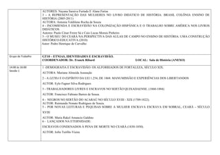 AUTORES: Nayana Saraiva Furtado E Alane Farias
                    3 - A REPRESENTAÇÃO DAS MULHERES NO LIVRO DIDÁTICO DE HISTÓRIA: BRASIL COLÔNIA ENSINO DE
                    HISTÓRIA (2005-2011)
                    AUTORA: Antonia Valdilene Rocha de Souza
                    4 - INCOMIENDA E ESCRAVIDÃO NA COLONIZAÇÃO HISPÂNICA E O TRABALHO SOBRE AMÉRICA NOS LIVROS
                    DIDÁTICOS.
                    Autores: Paulo César Freire Sá e Caio Lucas Morais Pinheiro
                    5 - O MUSEU DO CEARÁ NA PERSPECTIVA DAS AULAS DE CAMPO NO ENSINO DE HISTÓRIA: UMA CONSTRUÇÃO
                    HISTÓRICO-EDUCATIVA (2010)
                    Autor: Pedro Henrique de Carvalho



Grupo de Trabalho   GT10 – ETNIAS, IDENTIDADES E ESCRAVIDÃO.
                    COORDENADOR: Dr. Franck Ribard                          LOCAL: Sala de História (ANEXO)

14:00 às 16:00      1 -DEMOGRAFIA E ESCRAVIDÃO: OS ALFORRIADOS DE FORTALEZA, SÉCULO XIX.
Sessão 1
                    AUTORA: Mariana Almeida Assunção
                    2 - A LETRA E O ESPÍRITO DA LEI 1.254, DE 1868: MANUMISSÃO E EXPERIÊNCIAS DOS LIBERTANDOS
                    AUTOR: Eylo Fagner Silva Rodrigues
                    3 - TRABALHADORES LIVRES E ESCRAVOS NO SERTÃO QUIXADAENSE. (1860-1884)
                    AUTOR: Francisco Fabiano Barros de Sousa.
                    4 - NEGROS NO SERTÃO DO ACARAÚ NO SÉCULO XVIII - XIX (1709-1822).
                    AUTOR: Raimundo Nonato Rodrigues de Souza.
                    5 - POR NOVAS LEITURAS E PEQUISAS SOBRE A MULHER ESCRAVA ESCRAVA EM SOBRAL, CEARÁ – SÉCULO
                    XVIII
                    AUTOR: Maria Rakel Amancio Galdino
                    6 - LANÇADOS NA ETERNIDADE:
                    ESCRAVOS CONDENADOS À PENA DE MORTE NO CEARÁ (1830-1850).
                    AUTOR: Jofre Teófilo Vieira
 