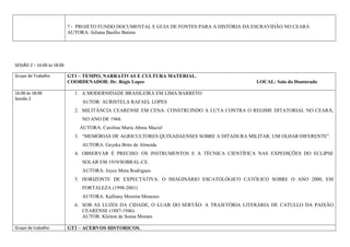 7 - PROJETO FUNDO DOCUMENTAL E GUIA DE FONTES PARA A HISTÓRIA DA ESCRAVIDÃO NO CEARÁ
                            AUTORA: Juliana Basílio Batista




SESSÃO 2 – 16:00 às 18:00

Grupo de Trabalho           GT1 – TEMPO, NARRATIVAS E CULTURA MATERIAL.
                            COORDENADOR: Dr. Régis Lopes                                     LOCAL: Sala do Doutorado

16:00 às 18:00                1. A MODERNIDADE BRASILEIRA EM LIMA BARRETO
Sessão 2
                                 AUTOR: AURISTELA RAFAEL LOPES
                              2. MILITÂNCIA CEARENSE EM CENA: CONSTRUINDO A LUTA CONTRA O REGIME DITATORIAL NO CEARÁ,
                                 NO ANO DE 1968.
                                AUTORA: Carolina Maria Abreu Maciel
                              3. “MEMÓRIAS DE AGRICULTORES QUIXADAENSES SOBRE A DITADURA MILITAR: UM OLHAR DIFERENTE”.
                                 AUTORA: Geyska Brito de Almeida
                              4. OBSERVAR É PRECISO: OS INSTRUMENTOS E A TÉCNICA CIENTÍFICA NAS EXPEDIÇÕES DO ECLIPSE
                                 SOLAR EM 1919/SOBRAL-CE.
                                 AUTORA: Joyce Mota Rodrigues
                              5. HORIZONTE DE EXPECTATIVA: O IMAGINÁRIO ESCATOLÓGICO CATÓLICO SOBRE O ANO 2000, EM
                                 FORTALEZA (1998-2001)
                                 AUTORA: Kalliany Moreira Menezes
                              6. SOB AS LUZES DA CIDADE, O LUAR DO SERTÃO: A TRAJETÓRIA LITERÀRIA DE CATULLO DA PAIXÃO
                                 CEARENSE (1887-1946)
                                 AUTOR: Kleiton de Sousa Moraes

Grupo de trabalho           GT2 – ACERVOS HISTORICOS.
 