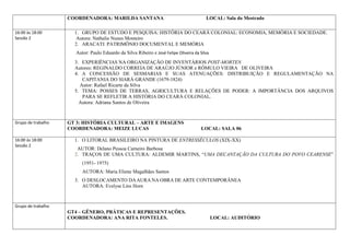 COORDENADORA: MARILDA SANTANA                                        LOCAL: Sala do Mestrado

16:00 às 18:00        1. GRUPO DE ESTUDO E PESQUISA: HISTÓRIA DO CEARÁ COLONIAL: ECONOMIA, MEMÓRIA E SOCIEDADE.
Sessão 2               Autora: Nathalie Nunes Monteiro
                      2. ARACATI: PATRIMÔNIO DOCUMENTAL E MEMÓRIA
                      Autor: Paulo Eduardo da Silva Ribeiro e José Felipe Oliveira da Silva
                      3. EXPERIÊNCIAS NA ORGANIZAÇÃO DE INVENTÁRIOS POST-MORTEN
                      Autores: REGINALDO CORREIA DE ARAÚJO JÚNIOR e RÔMULO VIEIRA DE OLIVEIRA
                      4. A CONCESSÃO DE SESMARIAS E SUAS ATENUAÇÕES: DISTRIBUIÇÃO E REGULAMENTAÇÃO NA
                         CAPITANIA DO SIARÁ GRANDE (1679-1824)
                        Autor: Rafael Ricarte da Silva
                      5. TEMA: POSSES DE TERRAS, AGRICULTURA E RELAÇÕES DE PODER: A IMPORTÂNCIA DOS ARQUIVOS
                         PARA SE REFLETIR A HISTÓRIA DO CEARÁ COLONIAL.
                        Autora: Adriana Santos de Oliveira



Grupo de trabalho   GT 3: HISTÓRIA CULTURAL – ARTE E IMAGENS
                    COORDENADORA: MEIZE LUCAS                                          LOCAL: SALA 06

16:00 às 18:00        1. O LITORAL BRASILEIRO NA PINTURA DE ENTRESSÉCULOS (XIX-XX)
Sessão 2
                       AUTOR: Delano Pessoa Carneiro Barbosa
                      2. TRAÇOS DE UMA CULTURA: ALDEMIR MARTINS, “UMA DECANTAÇÃO DA CULTURA DO POVO CEARENSE”
                         (1951- 1975)
                         AUTORA: Maria Eliene Magalhães Santos
                      3. O DESLOCAMENTO DA AURA NA OBRA DE ARTE CONTEMPORÂNEA
                         AUTORA: Evelyse Lins Horn



Grupo de trabalho
                    GT4 – GÊNERO, PRÁTICAS E REPRESENTAÇÕES.
                    COORDENADORA: ANA RITA FONTELES.                                          LOCAL: AUDITÓRIO
 