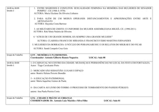 16:00 às 18:00         1. ENTRE SEGREDOS E CONFLITOS: SEXUALIDADE FEMININA NA MEMÓRIA DAS MULHERES DE SENADOR
Sessão 2                  POMPEU - CE (1960 A 1970)
                       AUTORA: Maria Elcelane De Oliveira Linhares

                       2. PARA ALÉM DE UM MODUS OPERANDI: DISTANCIAMENTOS E APROXIMAÇÕES ENTRE ARTE E
                          ARTESANATO
                        AUTORA: Hayeska Costa Barroso

                       3. AS MILITARES DE CRISTO: O UNIFORME DA MULHER ASSEMBLEIANA MILHÃ- CE. (1990-2011)
                       AUTORA: Rok Sônia Naiária de Oliveira

                       4. “ATRÁS DE UM GRANDE HOMEM, HÁ SEMPRE UMA GRANDE MULHER!”
                           AUTORA: CLARISSA FRANCO DE MIRANDA E FRANCISCO FÁBIO MARTINS FERNANDES
                     5. MULHERES DA BORRACHA: O NÚCLEO DO PORANGABUSSU E OS RELATOS DO MIGRAR E DO FICAR
                       AUTORA: Sarah Campelo Cruz Gois

Grupo de Trabalho   GT5 – MEMÓRIA E PATRIMONIO.
                    Coordenador: Antonio Gilberto Ramos Nogueira         LOCAL: Sala 08

16:00 às 18:00      1- O CARNAVAL NO CENTRO DA CIDADE: MUDANÇAS E PERMANÊNCIAS NO LOCAL DA FESTA EM FORTALEZA.
Sessão 1            Autor: Tiago Cavalcante Porto

                    2 - MERCADO SÃO SEBASTIÃO: LUGAR E ESPAÇO
                    autor: Beatriz Helena Peixoto Brandão

                    3 - A EDUCAÇÃO PATRIMONIAL
                    autor: Maria Jaqueline Gomes de Paula

                    4 - DA CARTA AO LIVRO DO TOMBO: O PROCESSO DE TOMBAMENTO DO PASSEIO PÚBLICO.
                    autora: Ana Paula Pereira Costa

Grupo de Trabalho   GT6 – CIDADE E PRÁTICAS URBANAS
                    COORDENADOR: Dr. Antonio Luiz Macêdo e Silva Filho               LOCAL: Sala 01
 