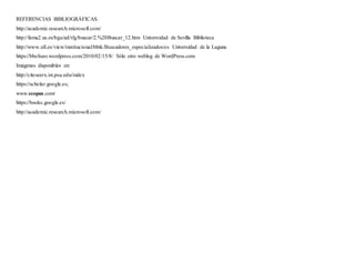 REFERENCIAS BIBLIOGRÁFICAS.
http://academic.research.microsoft.com/
http://fama2.us.es/bgu/ad/tfg/buscar/2.%20Buscar_12.htm Universidad de Sevilla Biblioteca
http://www.ull.es/view/institucional/bbtk/Buscadores_especializados/es Universidad de la Laguna
https://bbeliseo.wordpress.com/2010/02/15/8/ Sólo otro weblog de WordPress.com
Imágenes disponibles en:
http://citeseerx.ist.psu.edu/index
https://scholar.google.es;
www.scopus.com/
https://books.google.es/
http://academic.research.microsoft.com/
 