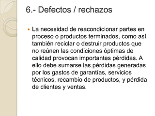 6.- Defectos / rechazos
 La necesidad de reacondicionar partes en
proceso o productos terminados, como así
también reciclar o destruir productos que
no reúnen las condiciones óptimas de
calidad provocan importantes pérdidas. A
ello debe sumarse las pérdidas generadas
por los gastos de garantías, servicios
técnicos, recambio de productos, y pérdida
de clientes y ventas.
 