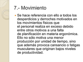 7.- Movimiento
 Se hace referencia con ello a todos los
desperdicios y derroches motivados en
los movimientos físicos que
el personal realiza en exceso debido
entre otros motivos a una falta
de planificación en materia ergonómica.
Ello no sólo motiva una menor
producción por unidad de tiempo, sino
que además provoca cansancio o fatigas
musculares que originan bajos niveles
de productividad.
 