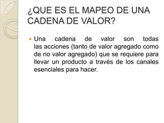 ¿QUE ES EL MAPEO DE UNA
CADENA DE VALOR?
 Una cadena de valor son todas
las acciones (tanto de valor agregado como
de no valor agregado) que se requiere para
llevar un producto a través de los canales
esenciales para hacer.
 