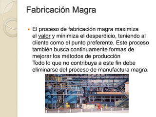 Fabricación Magra
 El proceso de fabricación magra maximiza
el valor y minimiza el desperdicio, teniendo al
cliente como el punto preferente. Este proceso
también busca continuamente formas de
mejorar los métodos de producción
Todo lo que no contribuya a este fin debe
eliminarse del proceso de manufactura magra.
 