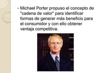  Michael Porter propuso el concepto de
"cadena de valor" para identificar
formas de generar más beneficio para
el consumidor y con ello obtener
ventaja competitiva.
 