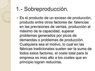 1.- Sobreproducción.
 Es el producto de un exceso de producción,
producto entre otros factores de: falencias
en las previsiones de ventas, producción al
máximo de la capacidad, superar
problemas generados por picos de
demandas o problemas de producción.
Cualquiera sea el motivo, lo cual en las
fábricas tradicionales suelen ser la suma de
todos estos factores, el coste total para la
empresa es mas alto a los costes que en
principio logran reducirse.
 
