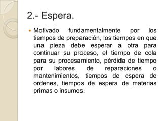 2.- Espera.
 Motivado fundamentalmente por los
tiempos de preparación, los tiempos en que
una pieza debe esperar a otra para
continuar su proceso, el tiempo de cola
para su procesamiento, pérdida de tiempo
por labores de reparaciones o
mantenimientos, tiempos de espera de
ordenes, tiempos de espera de materias
primas o insumos.
 