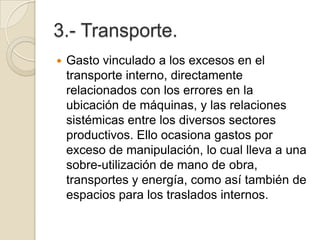 3.- Transporte.
 Gasto vinculado a los excesos en el
transporte interno, directamente
relacionados con los errores en la
ubicación de máquinas, y las relaciones
sistémicas entre los diversos sectores
productivos. Ello ocasiona gastos por
exceso de manipulación, lo cual lleva a una
sobre-utilización de mano de obra,
transportes y energía, como así también de
espacios para los traslados internos.
 