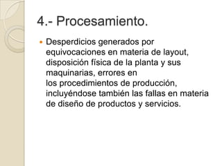 4.- Procesamiento.
 Desperdicios generados por
equivocaciones en materia de layout,
disposición física de la planta y sus
maquinarias, errores en
los procedimientos de producción,
incluyéndose también las fallas en materia
de diseño de productos y servicios.
 
