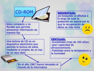 CD-ROM
disco compacto y no
flexible que permite
almacenar información de
manera fija
Una lectora de CD es un
dispositivo electrónico que
permite la lectura de estos
mediante el empleo de un haz
de un rayo láser
En el año 1987 fueron lanzados al
mundo de la informatica
VENTAJAS:
-Durabilidad (mas de 100 años).
-gran capacidad de
almacenamiento
-Fiabilidad entre la temperatura y
la humedad.
DESVENTAJA:
-la búsqueda se efectúa a
lo largo de toda la
grabación en espiral por lo
que la recuperación de
datos es más lenta
 