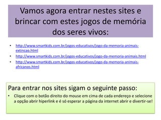 Vamos agora entrar nestes sites e brincar com estes jogos de memória dos seres vivos:http://www.smartkids.com.br/jogos-educativos/jogo-da-memoria-animais-extincao.htmlhttp://www.smartkids.com.br/jogos-educativos/jogo-da-memoria-animais.htmlhttp://www.smartkids.com.br/jogos-educativos/jogo-da-memoria-animais-africanos.htmlPara entrar nos sites sigam o seguinte passo:Clique com o botão direito do mouse em cima de cada endereço e selecione a opção abrir hiperlink e é só esperar a página da internet abrir e divertir-se!