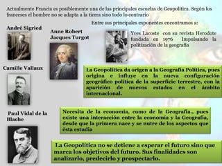 Yves Lacoste con su revista Herodote
fundada en 1976 Impulsando la
politización de la geografía
Actualmente Francia es posiblemente una de las principales escuelas de Geopolítica. Según los
franceses el hombre no se adapta a la tierra sino todo lo contrario
Entre sus principales exponentes encontramos a:
Anne Robert
Jacques Turgot
Paul Vidal de la
Blache
André Sigried
Camille Vallaux La Geopolítica da origen a la Geografía Política, pues
origina e influye en la nueva configuración
geográfico política de la superficie terrestre, con la
aparición de nuevos estados en el ámbito
internacional.
Necesita de la economía, como de la Geografía., pues
existe una interacción entre la economía y la Geografía,
desde que la primera nace y se nutre de los aspectos que
ésta estudia
La Geopolítica no se detiene a esperar el futuro sino que
marca los objetivos del futuro. Sus finalidades son
analizarlo, predecirlo y prospectarlo.
 
