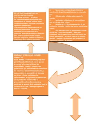 ESTRUCTURA ECONOMICA,SOCIAL,
POLITICA,ANTROPOLOGICA,
ECOLOGICA,DERECHO Y RELIGION:
Los consejos estadales de planificación y
coordinación de políticas públicas, en el
cumplimiento de sus funciones, tendrán los
siguientes lineamientos:
La especificidad de cada estado y de sus
municipios integrantes, tomando en
consideración las condiciones de la
población, desarrollo económico, capacidad
para generar ingresos fiscales propios,
situación geográfica, elementos históricos y
culturales y otros factores relevantes.
UNIDADES DE CONSUMO (BIENES Y
SERVICIOS).
Es un modelo socioeconómico propuesto
por el Ejecutivo Nacional, con el que se
pretende la incorporación de las
comunidades rurales a los procesos
productivos que aprovechan racionalmente
los recursos y potencialidades locales, y
que permiten la generación de bienes y
servicios, a fin de multiplicar las
oportunidades de y garantizar el bienestar
social, todo ello sin descuidar la
preservación del medio ambiente y
poniendo al servicio de la población toda la
infraestructura del Estado para generar
bienes y servicios.
A. Los consejos estatales de planificación y
coordinación de políticas públicas estarán integrados
por:
B. El Gobernador o Gobernadora, quien lo
presida.
C. Los Acaldes o Alcaldesas de los municipios
que formen parte del estado.
D. Los directores o directoras estatales de los
ministerios del Poder Popular que tengan asiento en el
estado.
E. Una representación de la Asamblea Nacional,
elegida por y entre los diputados y diputadas
nacionales, electos y electas en la circunscripción del
estado, equivalente a un tercio total de los mismos,
elegidos y elegidos conforme a lo que establezca el
reglamento interior y de debates.
 