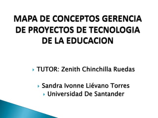  TUTOR: Zenith Chinchilla Ruedas
 Sandra Ivonne Liévano Torres
 Universidad De Santander
MAPA DE CONCEPTOS GERENCIA
DE PROYECTOS DE TECNOLOGIA
DE LA EDUCACION
 