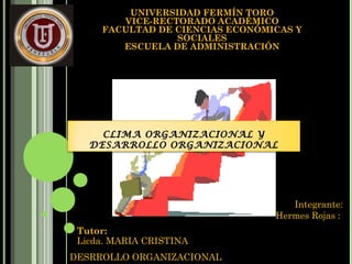 UNIVERSIDAD FERMÍN TORO
VICE-RECTORADO ACADÉMICO
FACULTAD DE CIENCIAS ECONÓMICAS Y
SOCIALES
ESCUELA DE ADMINISTRACIÓN
CLIMA ORGANIZACIONAL YCLIMA ORGANIZACIONAL Y
DESARROLLO ORGANIZACIONALDESARROLLO ORGANIZACIONAL
Tutor:
Licda. MARIA CRISTINA
Integrante:
Hermes Rojas :
DESRROLLO ORGANIZACIONAL
 