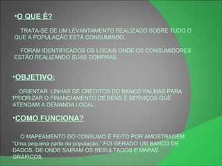 O QUE É? TRATA-SE DE UM LEVANTAMENTO REALIZADO SOBRE TUDO O QUE A POPULAÇÃO ESTÁ CONSUMINDO. FORAM IDENTIFICADOS OS LOCAIS ONDE OS CONSUMIDORES ESTÃO REALIZANDO SUAS COMPRAS. OBJETIVO: ORIENTAR  LINHAS DE CRÉDITOS DO BANCO PALMAS PARA PRIORIZAR O FINANCIAMENTO DE BENS E SERVIÇOS QUE ATENDAM A DEMANDA LOCAL. COMO FUNCIONA? O MAPEAMENTO DO CONSUMO É FEITO POR AMOSTRAGEM. “ Uma pequena parte da população.” FOI GERADO UM BANCO DE DADOS, DE ONDE SAIRAM OS RESULTADOS E MAPAS GRÁFICOS. 