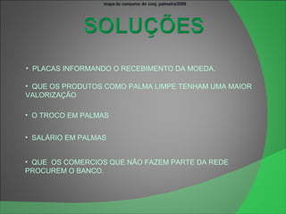 PLACAS INFORMANDO O RECEBIMENTO DA MOEDA. QUE OS PRODUTOS COMO PALMA LIMPE TENHAM UMA MAIOR  VALORIZAÇÃO O TROCO EM PALMAS SALÁRIO EM PALMAS QUE  OS COMERCIOS QUE NÃO FAZEM PARTE DA REDE PROCUREM O BANCO. 