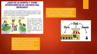 La oferta, en economía, es la cantidad de
bienes y servicios que los oferentes están
dispuestos a poner a la venta en el
mercado a unos precios concretos. Con la
diversificación y tecnificación de la
economía, el concepto de oferta ha ido en
evolución constante a lo largo de tiempo.
En términos de economía, la demanda sería
la cantidad y calidad de bienes y servicios
que pueden ser adquiridos, a los distintos
precios que propone el mercado, por los
consumidores en un momento determinado.
 