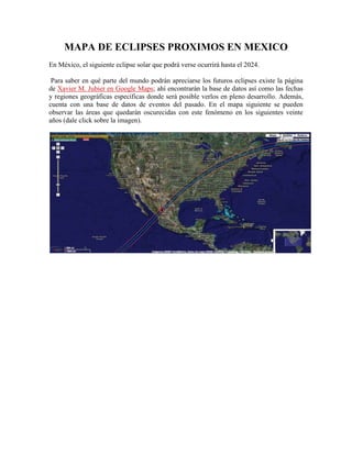 MAPA DE ECLIPSES PROXIMOS EN MEXICO<br />En México, el siguiente eclipse solar que podrá verse ocurrirá hasta el 2024.<br /> Para saber en qué parte del mundo podrán apreciarse los futuros eclipses existe la página de Xavier M. Jubier en Google Maps; ahí encontrarán la base de datos así como las fechas y regiones geográficas específicas donde será posible verlos en pleno desarrollo. Además, cuenta con una base de datos de eventos del pasado. En el mapa siguiente se pueden observar las áreas que quedarán oscurecidas con este fenómeno en los siguientes veinte años (dale click sobre la imagen).<br /> <br />