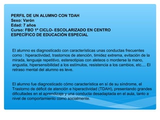 PERFIL DE UN ALUMNO CON TDAH
Sexo: Varón
Edad: 7 años
Curso: FBO 1º CICLO- ESCOLARIZADO EN CENTRO
ESPECÍFICO DE EDUCACIÓN ESPECIAL
El alumno es diagnosticado con características unas conductas frecuentes
como : hiperactividad, trastornos de atención, timidez extrema, evitación de la
mirada, lenguaje repetitivo, estereotipias con aleteos o morderse la mano,
angustia, hipersensibilidad a los estímulos, resistencia a los cambios, etc.... El
retraso mental del alumno es leve.
El alumno fue diagnosticado cómo característica en sí de su síndrome, el
Trastorno de déficit de atención e hiperactividad (TDAH), presentando grandes
dificultades en el aprendizaje y una conducta desadaptada en el aula, tanto a
nivel de comportamiento como socialmente.
 