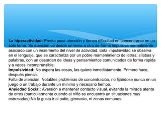La hiperactividad: Presta poca atención y tienen dificultad en concentrarse en un
sólo tema. Su atención va desde un tema a otro de forma impulsiva normalmente
asociado con un incremento del nivel de actividad. Esta impulsividad se observa
en el lenguaje, que se caracteriza por un pobre mantenimiento de letras, sílabas y
palabras, con un desorden de ideas y pensamientos comunicados de forma rápida
y a veces incomprensible.
Impulsividad: No espera las cosas, las quiere inmediatamente. Primero hace,
después piensa.
Falta de atención: Notables problemas de concentración, no fijándose nunca en un
juego o un trabajo durante un mínimo y necesario tiempo.
Ansiedad Social: Aversión a mantener contacto visual, evitando la mirada atenta
de otros (particularmente cuando el niño se encuentra en situaciones muy
estresadas).No le gusta ir al patio, gimnasio, ni zonas comunes.
 