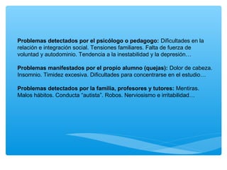 Problemas detectados por el psicólogo o pedagogo: Dificultades en la
relación e integración social. Tensiones familiares. Falta de fuerza de
voluntad y autodominio. Tendencia a la inestabilidad y la depresión…
Problemas manifestados por el propio alumno (quejas): Dolor de cabeza.
Insomnio. Timidez excesiva. Dificultades para concentrarse en el estudio…
Problemas detectados por la familia, profesores y tutores: Mentiras.
Malos hábitos. Conducta “autista”. Robos. Nerviosismo e irritabilidad…
 
