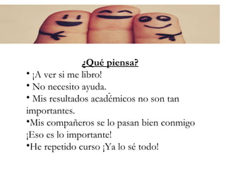¿Qué piensa?
¿Qué piensa?
• ¡A ver si me libro!
• No necesito ayuda.
• Mis resultados académicos no son tan
importantes.
•Mis compañeros se lo pasan bien conmigo
¡Eso es lo importante!
•He repetido curso ¡Ya lo sé todo!