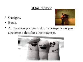 ¿Qué recibe?
• Castigos.
• Riñas.
• Admiración por parte de sus compañeros por
atreverse a desafiar a los mayores.
 