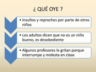 ¿ QUÉ OYE ?
• Insultos y reproches por parte de otros
niños
• Los adultos dicen que no es un niño
bueno, es desobediente
• Algunos profesores le gritan porque
interrumpe y molesta en clase
 