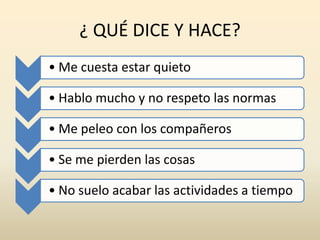¿ QUÉ DICE Y HACE?
• Me cuesta estar quieto
• Hablo mucho y no respeto las normas
• Me peleo con los compañeros
• Se me pierden las cosas
• No suelo acabar las actividades a tiempo
 