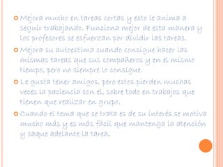  Mejora mucho en tareas cortas y esto le anima a 
seguir trabajando. Funciona mejor de esta manera y 
los profesores se esfuerzan por dividir las tareas. 
 Mejora su autoestima cuando consigue hacer las 
mismas tareas que sus compañeros y en el mismo 
tiempo, pero no siempre lo consigue. 
 Le gusta tener amigos, pero estos pierden muchas 
veces la paciencia con el, sobre todo en trabajos que 
tienen que realizar en grupo. 
 Cuando el tema que se trata es de su interés se motiva 
mucho más y es más fácil que mantenga la atención 
y saque adelante la tarea. 
