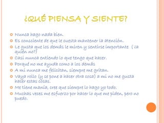  Nunca hago nada bien. 
 Es consciente de que le cuesta mantener la atención. 
 Le gusta que los demás le miren y sentirse importante ( ¿a 
quién no?) 
 Casi nunca entiendo lo que tengo que hacer. 
 Porqué no me ayuda como a los demás 
 A mi nunca me felicitan, siempre me gritan. 
 Vaya rollo (y se pone a hacer otra cosa) a mi no me gusta 
hacer estas cosas. 
 Me tiene manía, cree que siempre lo hago yo todo. 
 Muchas veces me esfuerzo por hacer lo que me piden, pero no 
puedo. 
 