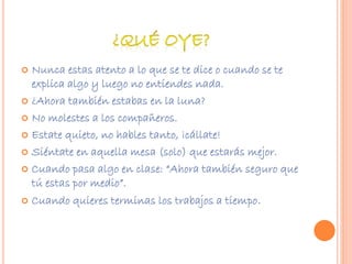  Nunca estas atento a lo que se te dice o cuando se te 
explica algo y luego no entiendes nada. 
 ¿Ahora también estabas en la luna? 
 No molestes a los compañeros. 
 Estate quieto, no hables tanto, ¡cállate! 
 Siéntate en aquella mesa (solo) que estarás mejor. 
 Cuando pasa algo en clase: “Ahora también seguro que 
tú estas por medio”. 
 Cuando quieres terminas los trabajos a tiempo. 
 