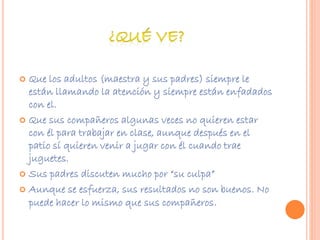  Que los adultos (maestra y sus padres) siempre le 
están llamando la atención y siempre están enfadados 
con el. 
 Que sus compañeros algunas veces no quieren estar 
con él para trabajar en clase, aunque después en el 
patio sí quieren venir a jugar con él cuando trae 
juguetes. 
 Sus padres discuten mucho por “su culpa” 
 Aunque se esfuerza, sus resultados no son buenos. No 
puede hacer lo mismo que sus compañeros. 
 