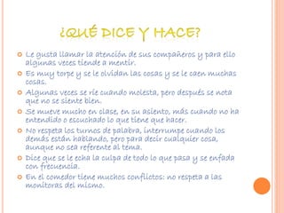  Le gusta llamar la atención de sus compañeros y para ello 
algunas veces tiende a mentir. 
 Es muy torpe y se le olvidan las cosas y se le caen muchas 
cosas. 
 Algunas veces se ríe cuando molesta, pero después se nota 
que no se siente bien. 
 Se mueve mucho en clase, en su asiento, más cuando no ha 
entendido o escuchado lo que tiene que hacer. 
 No respeta los turnos de palabra, interrumpe cuando los 
demás están hablando, pero para decir cualquier cosa, 
aunque no sea referente al tema. 
 Dice que se le echa la culpa de todo lo que pasa y se enfada 
con frecuencia. 
 En el comedor tiene muchos conflictos: no respeta a las 
monitoras del mismo. 
 