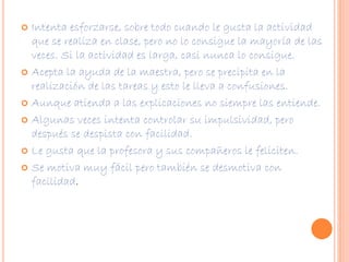  Intenta esforzarse, sobre todo cuando le gusta la actividad 
que se realiza en clase, pero no lo consigue la mayoría de las 
veces. Si la actividad es larga, casi nunca lo consigue. 
 Acepta la ayuda de la maestra, pero se precipita en la 
realización de las tareas y esto le lleva a confusiones. 
 Aunque atienda a las explicaciones no siempre las entiende. 
 Algunas veces intenta controlar su impulsividad, pero 
después se despista con facilidad. 
 Le gusta que la profesora y sus compañeros le feliciten. 
 Se motiva muy fácil pero también se desmotiva con 
facilidad. 
 