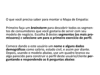 O que você precisa saber para montar o Mapa de Empatia:

Primeiro faça um brainstorm para descobrir todos os segmen-
tos de consumidores que você gostaria de servir com seu
modelo de negócio. Escolha 3 destes segmentos (os mais pro-
missores) e selecione um para o primeiro exercício de perfil.

Comece dando a este usuário um nome e alguns dados
demográficos como salário, estado civil, e assim por diante.
Depois, usando o modelo abaixo, use um quadro branco ou
algo parecido para construir o perfil deste usuário/cliente per-
guntando e respondendo as 6 perguntas abaixo:
 