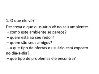 1. O que ele vê?
Descreva o que o usuário vê no seu ambiente:
 – como este ambiente se parece?
 – quem está ao seu redor?
 – quem são seus amigos?
 – a que tipo de ofertas o usuário está exposto
no dia-a-dia?
 – que tipo de problemas ele encontra?
 